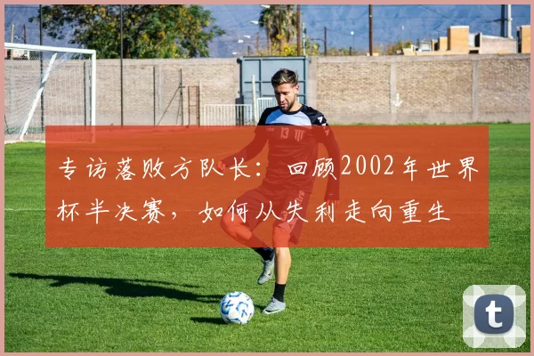 专访落败方队长:回顾2002年世界杯半决赛,如何从失利走向重生