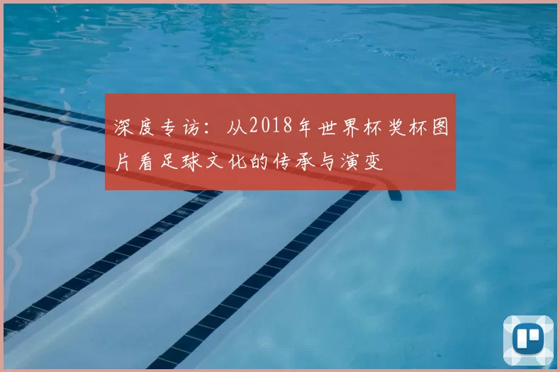 深度专访:从2018年世界杯奖杯图片看足球文化的传承与演变