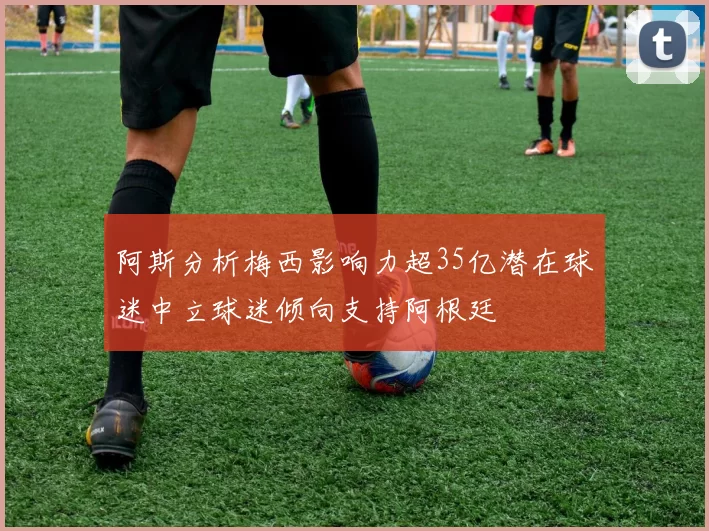 阿斯分析梅西影响力超35亿潜在球迷中立球迷倾向支持阿根廷