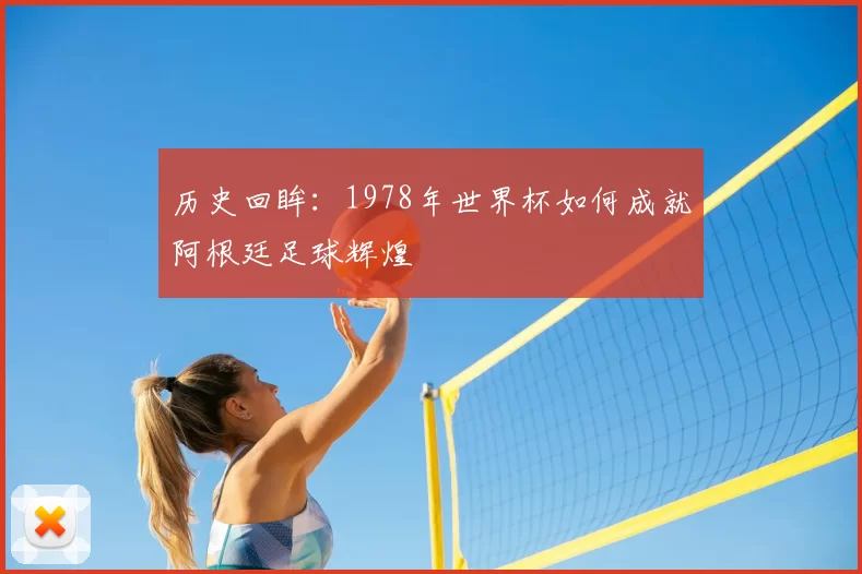历史回眸:1978年世界杯如何成就阿根廷足球辉煌