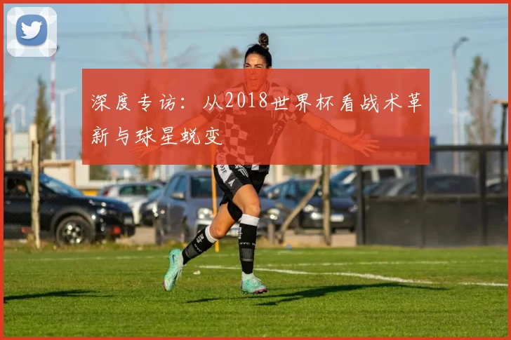 深度专访:从2018世界杯看战术革新与球星蜕变