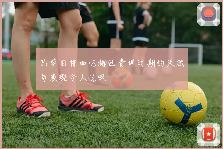 巴萨旧将回忆梅西青训时期的天赋与表现令人惊叹