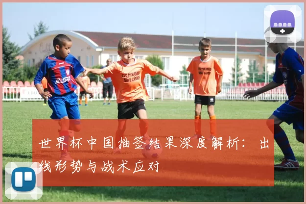 世界杯中国抽签结果深度解析：出线形势与战术应对