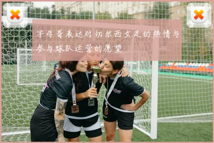 字母哥表达对切尔西女足的热情与参与球队运营的愿望