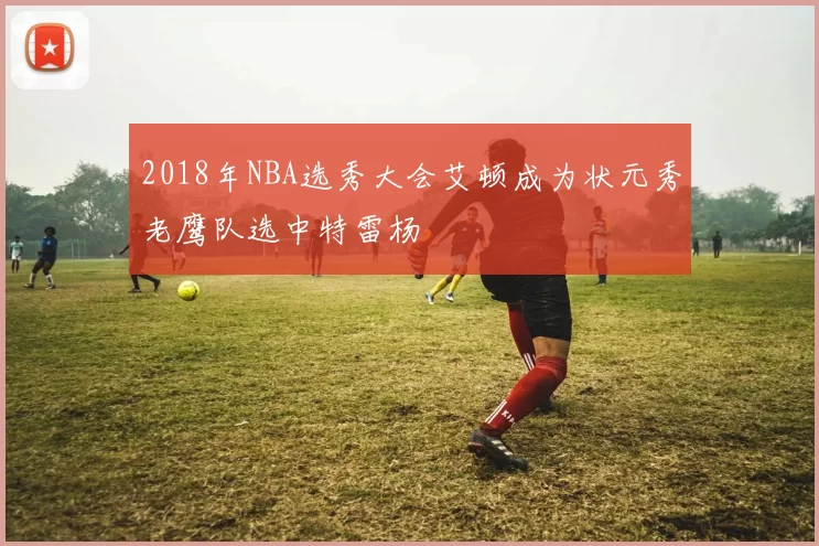 2018年NBA选秀大会艾顿成为状元秀老鹰队选中特雷杨