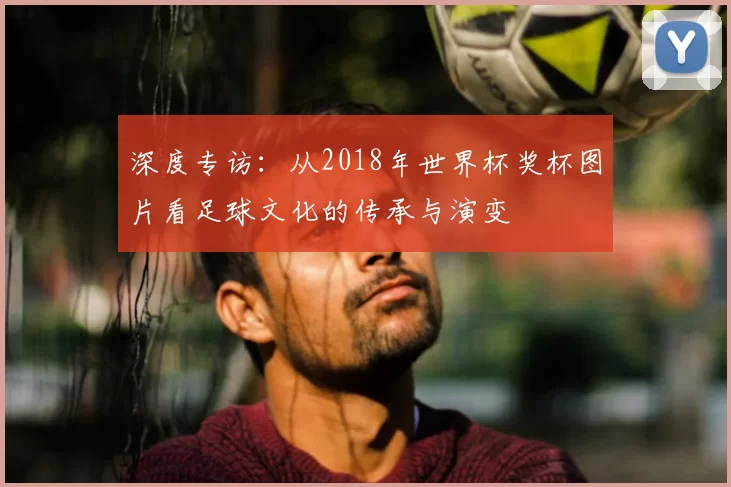 深度专访：从2018年世界杯奖杯图片看足球文化的传承与演变