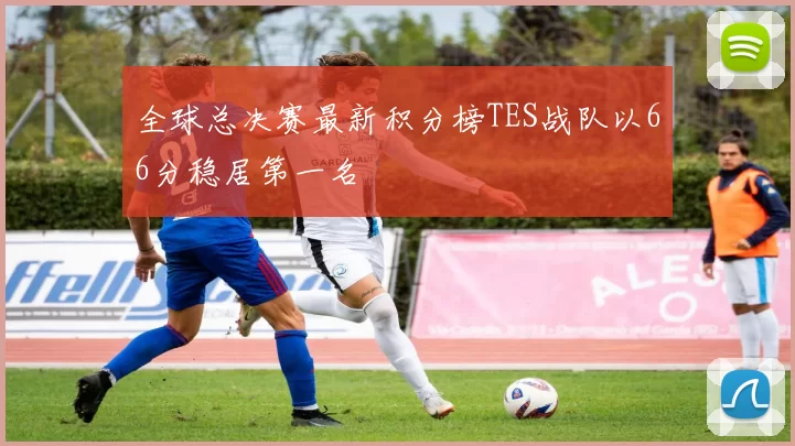 全球总决赛最新积分榜TES战队以66分稳居第一名