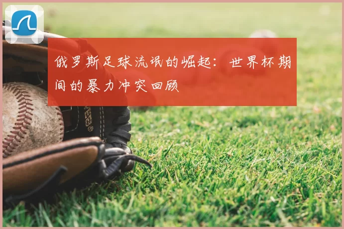 俄罗斯足球流氓的崛起：世界杯期间的暴力冲突回顾