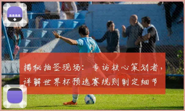 揭秘抽签现场:专访核心策划者,详解世界杯预选赛规则制定细节