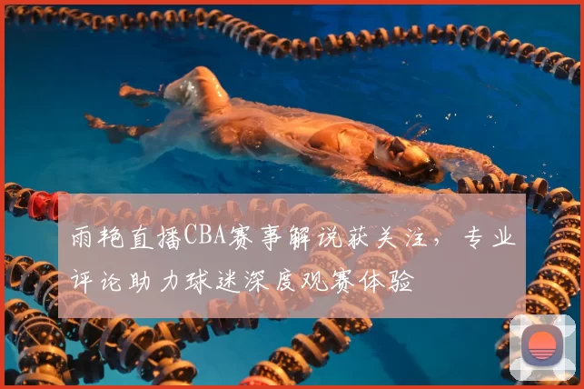雨艳直播CBA赛事解说获关注，专业评论助力球迷深度观赛体验