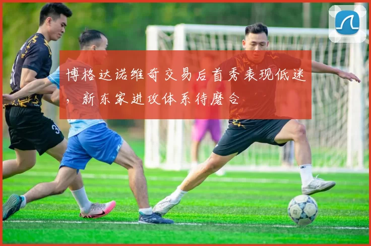 博格达诺维奇交易后首秀表现低迷，新东家进攻体系待磨合
