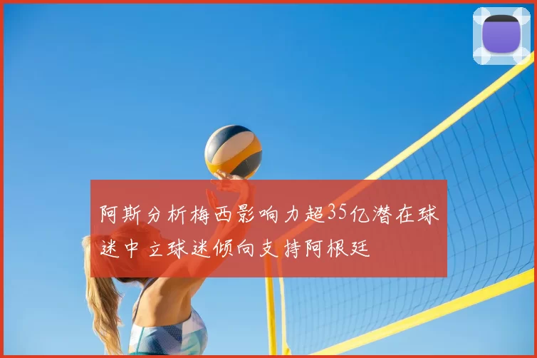 阿斯分析梅西影响力超35亿潜在球迷中立球迷倾向支持阿根廷