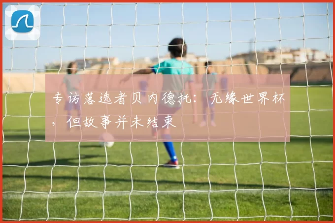 专访落选者贝内德托:无缘世界杯,但故事并未结束