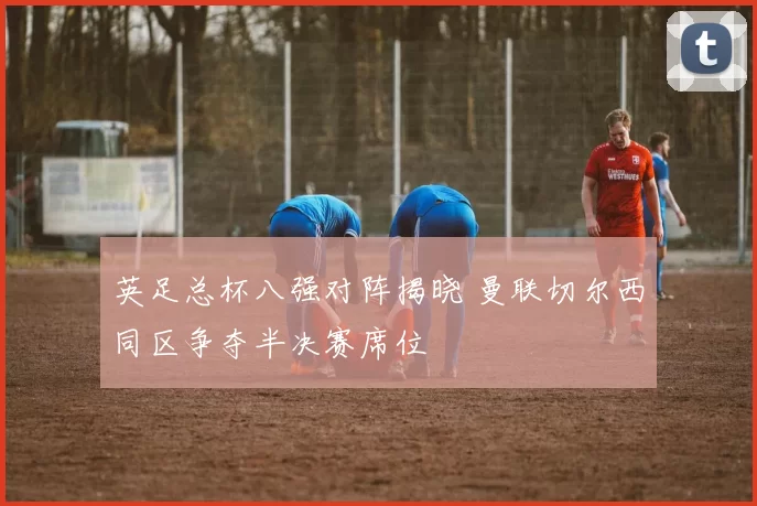 英足总杯八强对阵揭晓 曼联切尔西同区争夺半决赛席位