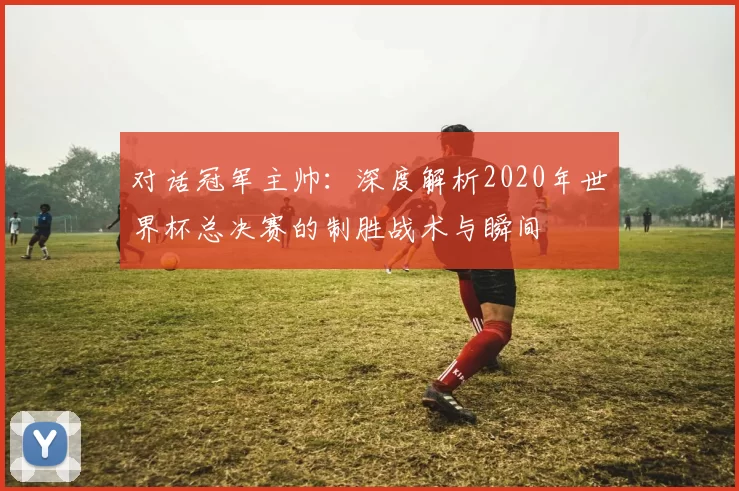 对话冠军主帅:深度解析2020年世界杯总决赛的制胜战术与瞬间