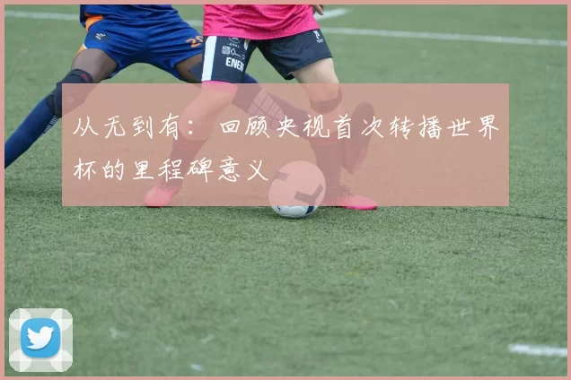 从无到有：回顾央视首次转播世界杯的里程碑意义