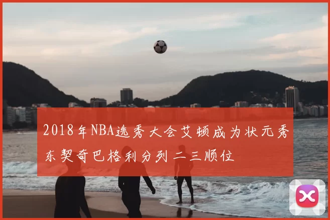 2018年NBA选秀大会艾顿成为状元秀东契奇巴格利分列二三顺位