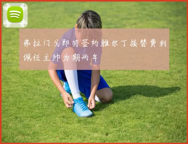 弗拉门戈即将签约雅尔丁接替费利佩任主帅为期两年