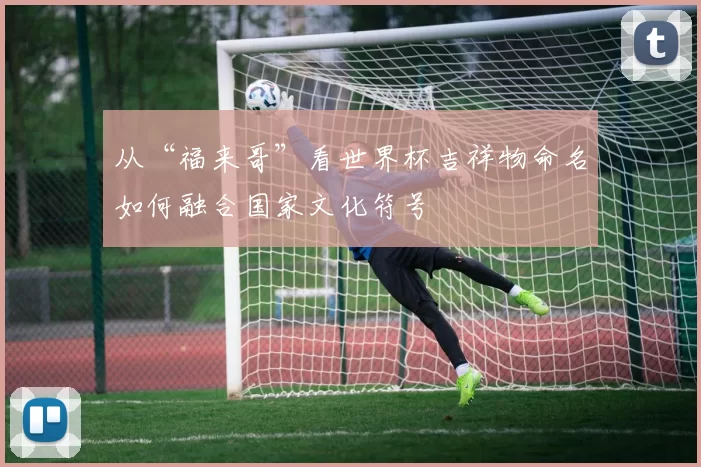 从“福来哥”看世界杯吉祥物命名如何融合国家文化符号