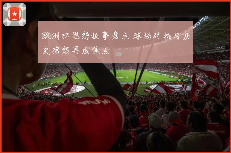 欧洲杯恩怨故事盘点 球场对抗与历史宿怨再成焦点