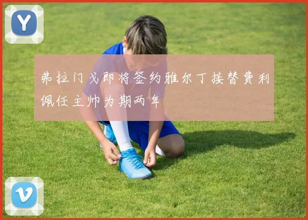 弗拉门戈即将签约雅尔丁接替费利佩任主帅为期两年