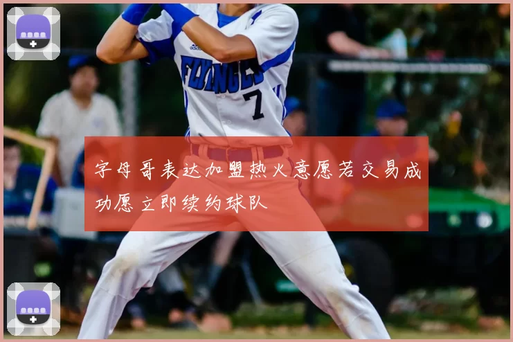 字母哥表达加盟热火意愿若交易成功愿立即续约球队