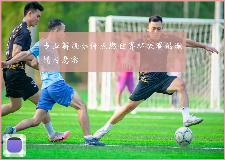 专业解说如何点燃世界杯决赛的激情与悬念