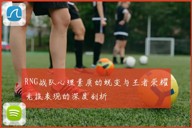 RNG战队心理素质的蜕变与王者荣耀竞技表现的深度剖析