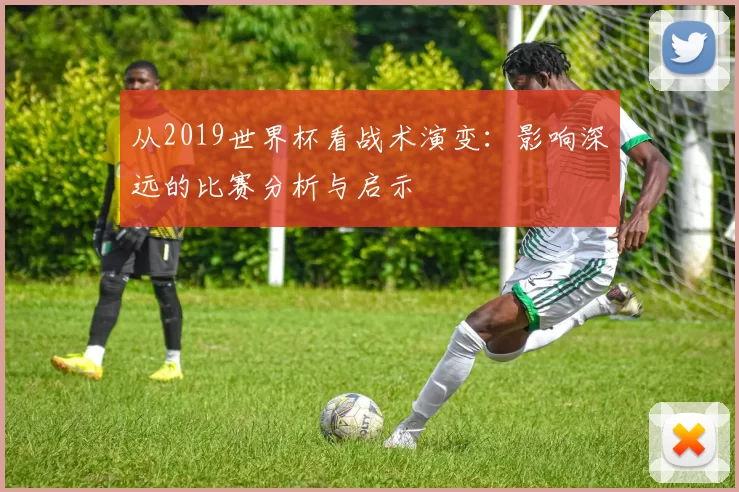 从2019世界杯看战术演变:影响深远的比赛分析与启示