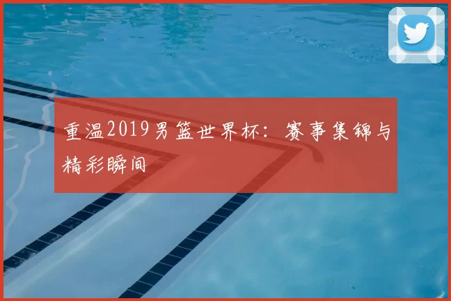 重温2019男篮世界杯:赛事集锦与精彩瞬间