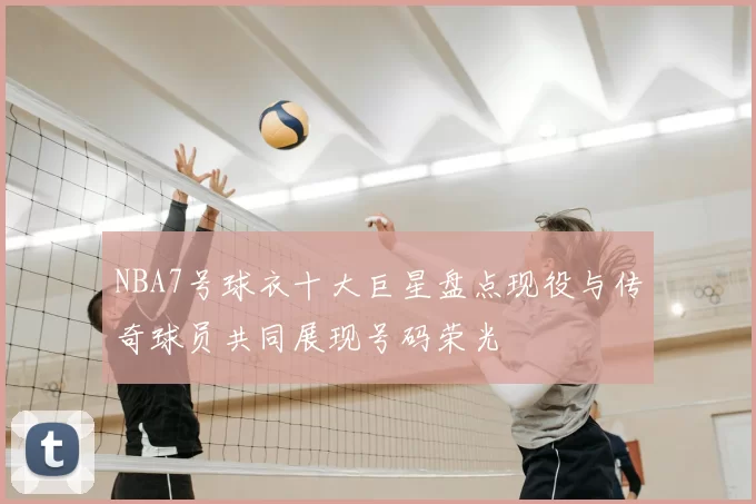 NBA7号球衣十大巨星盘点现役与传奇球员共同展现号码荣光