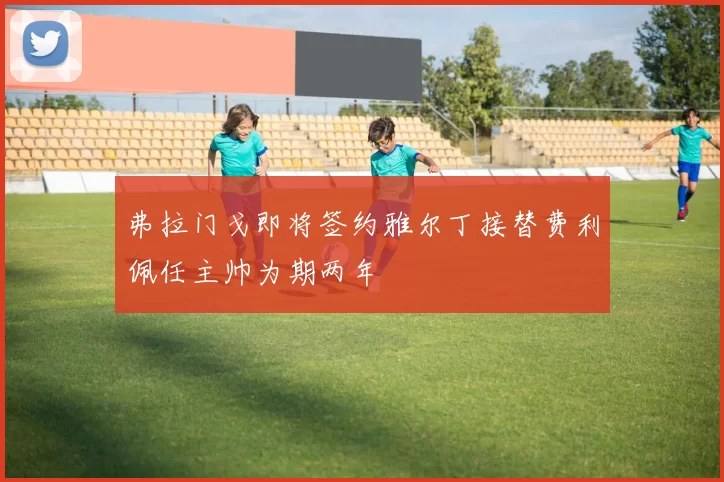 弗拉门戈即将签约雅尔丁接替费利佩任主帅为期两年