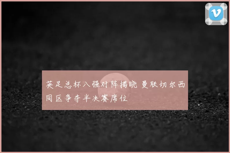 英足总杯八强对阵揭晓 曼联切尔西同区争夺半决赛席位