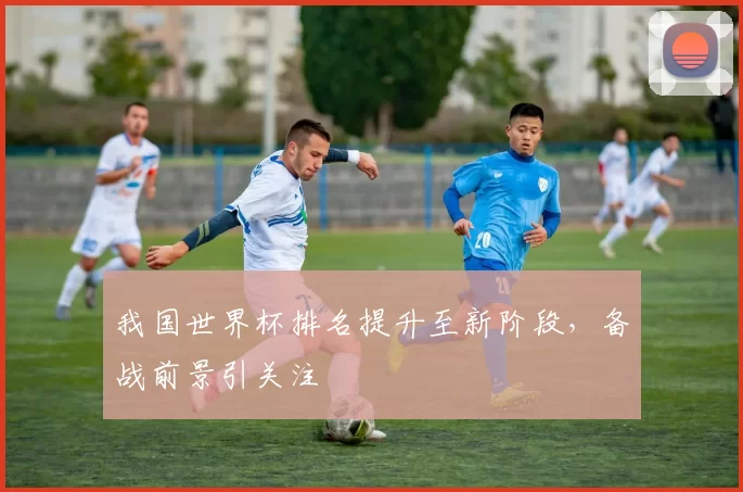 我国世界杯排名提升至新阶段，备战前景引关注