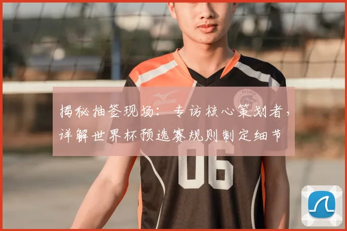揭秘抽签现场：专访核心策划者，详解世界杯预选赛规则制定细节