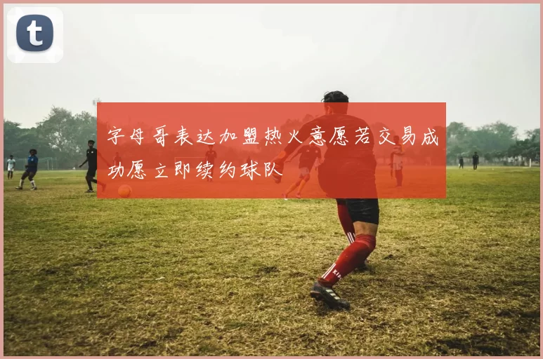 字母哥表达加盟热火意愿若交易成功愿立即续约球队