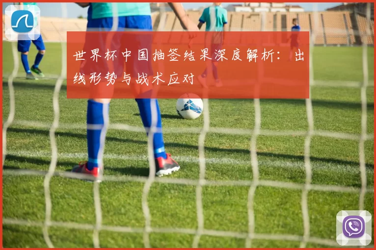 世界杯中国抽签结果深度解析：出线形势与战术应对