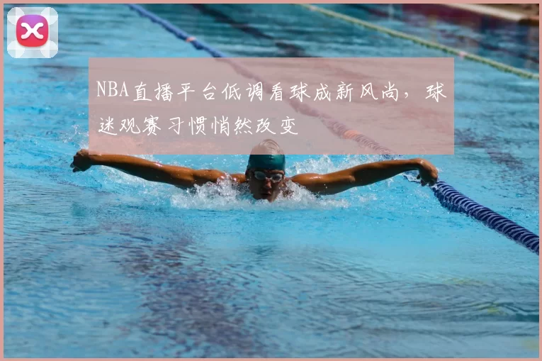 NBA直播平台低调看球成新风尚，球迷观赛习惯悄然改变
