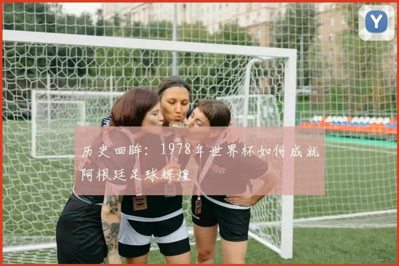 历史回眸：1978年世界杯如何成就阿根廷足球辉煌