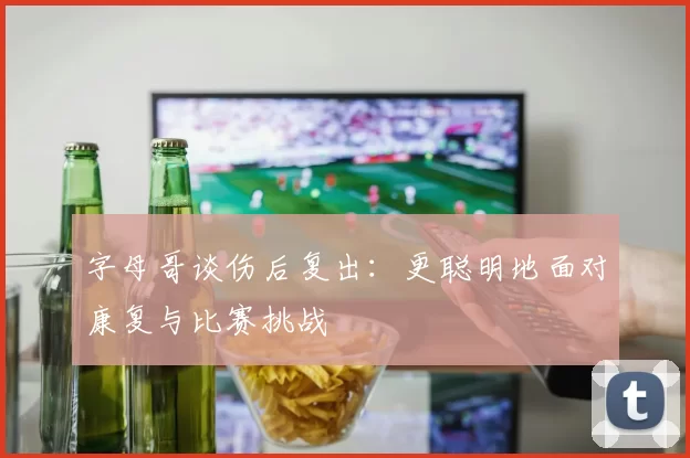 字母哥谈伤后复出：更聪明地面对康复与比赛挑战
